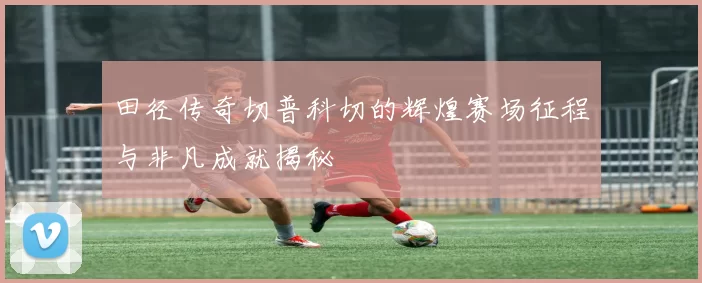 田径传奇切普科切的辉煌赛场征程与非凡成就揭秘