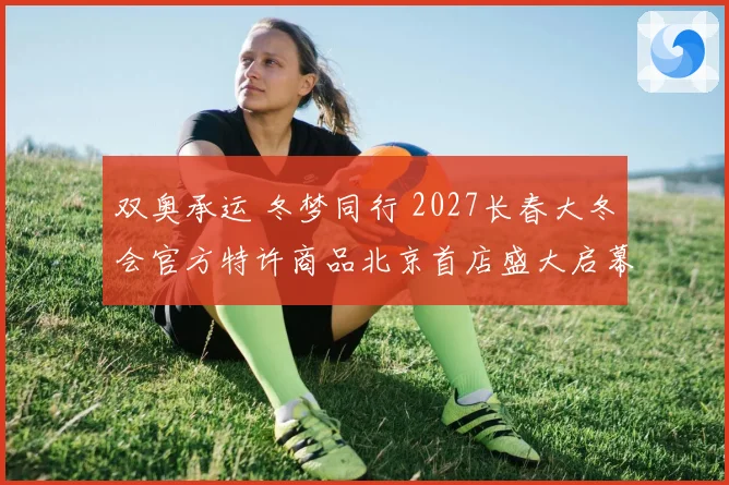 双奥承运 冬梦同行 2027长春大冬会官方特许商品北京首店盛大启幕