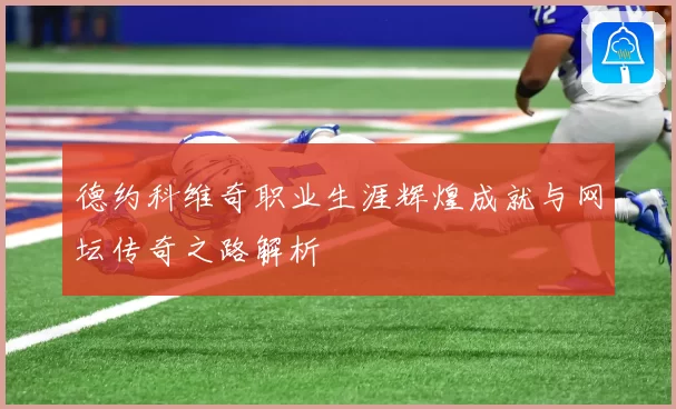 德约科维奇职业生涯辉煌成就与网坛传奇之路解析