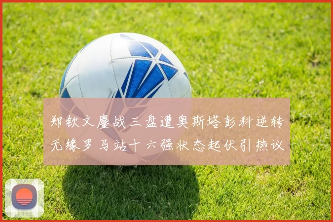 郑钦文鏖战三盘遭奥斯塔彭科逆转无缘罗马站十六强状态起伏引热议