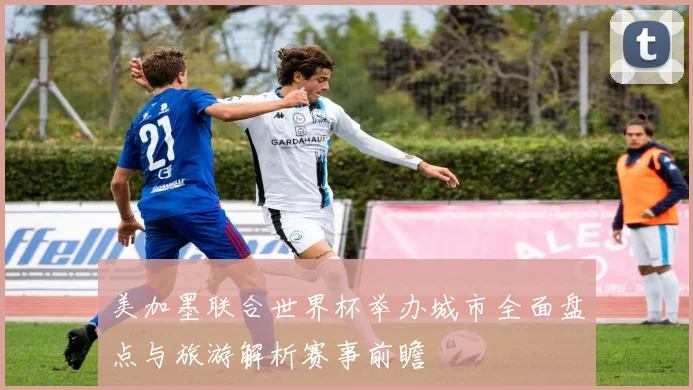 美加墨联合世界杯举办城市全面盘点与旅游解析赛事前瞻