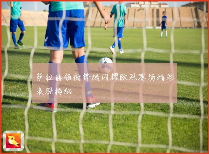 萨拉赫领衔锋线闪耀欧冠赛场精彩表现揭秘