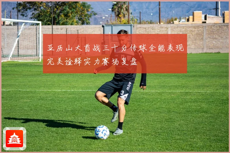 亚历山大首战三十分传球全能表现完美诠释实力赛场复盘