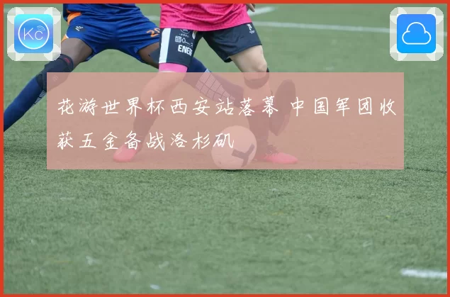 花游世界杯西安站落幕 中国军团收获五金备战洛杉矶