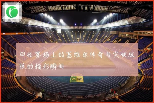 田径赛场上的塞维尔传奇与突破极限的精彩瞬间