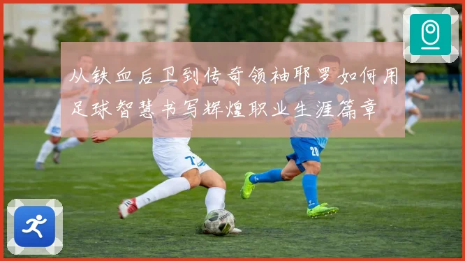 从铁血后卫到传奇领袖耶罗如何用足球智慧书写辉煌职业生涯篇章