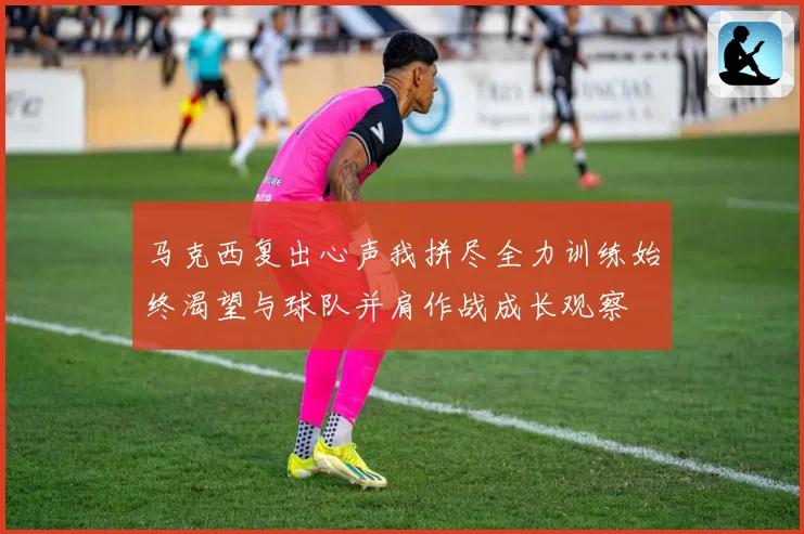 马克西复出心声我拼尽全力训练始终渴望与球队并肩作战成长观察
