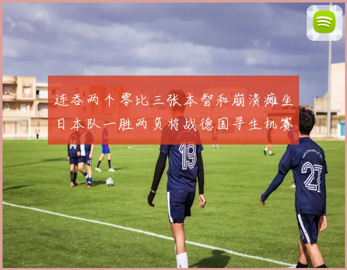 连吞两个零比三张本智和崩溃瘫坐日本队一胜两负将战德国寻生机赛场解读