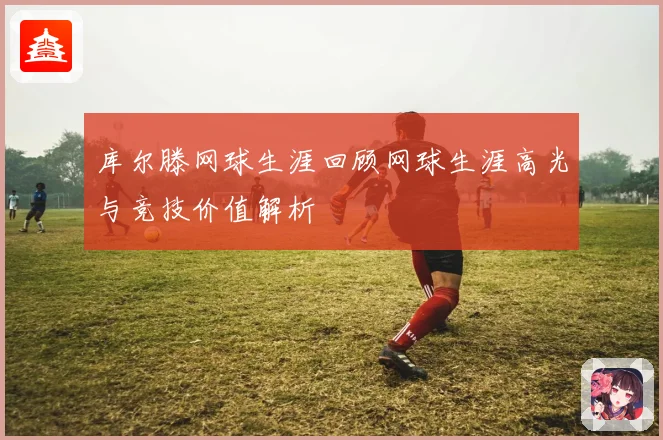 库尔滕网球生涯回顾网球生涯高光与竞技价值解析