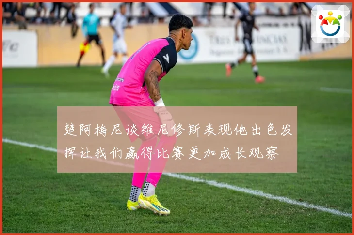 楚阿梅尼谈维尼修斯表现他出色发挥让我们赢得比赛更加成长观察