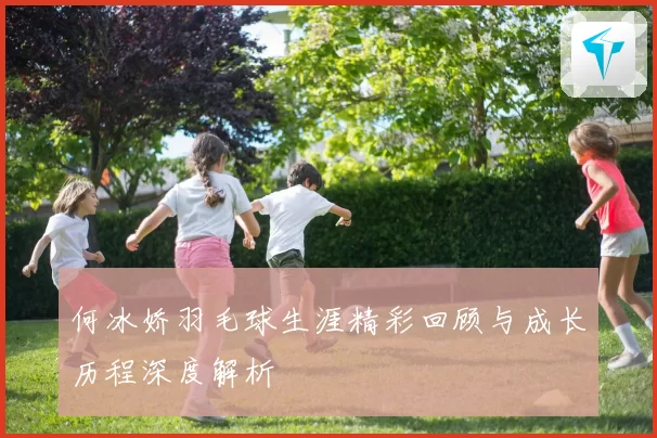 何冰娇羽毛球生涯精彩回顾与成长历程深度解析