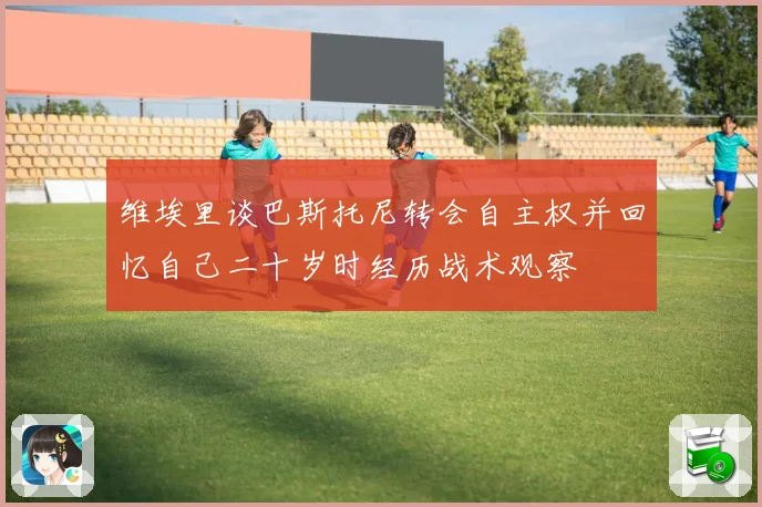 维埃里谈巴斯托尼转会自主权并回忆自己二十岁时经历战术观察