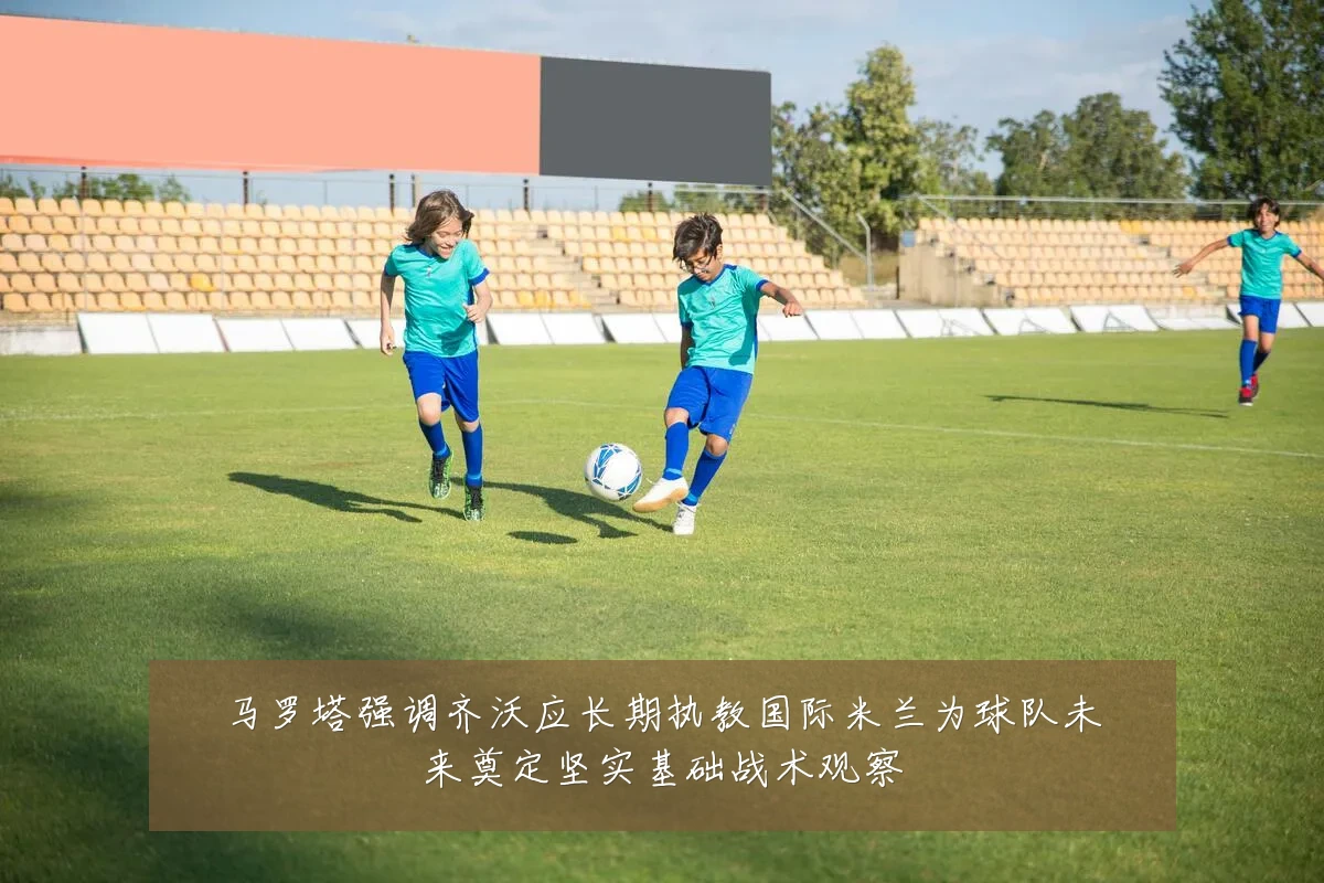 马罗塔强调齐沃应长期执教国际米兰为球队未来奠定坚实基础战术观察